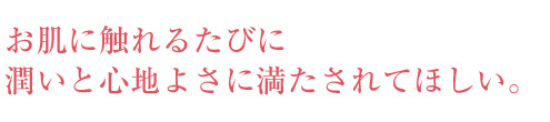 お肌に触れるたびに潤いと心地よさに満たされてほしい。